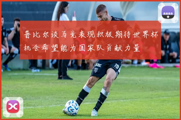 普比尔谈马竞表现积极期待世界杯机会希望能为国家队贡献力量