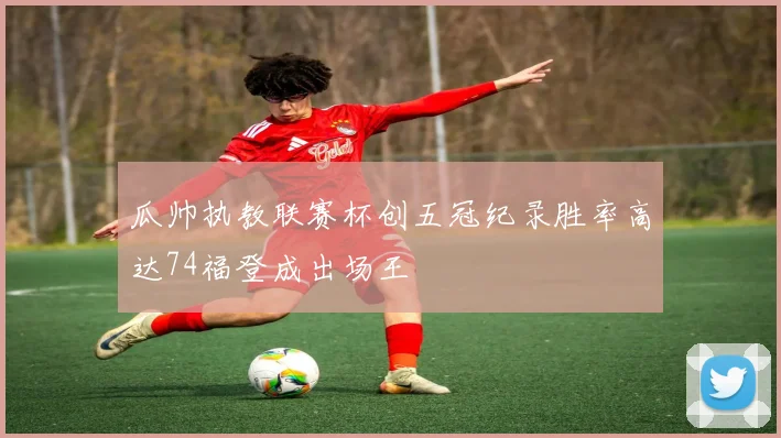 瓜帅执教联赛杯创五冠纪录胜率高达74福登成出场王