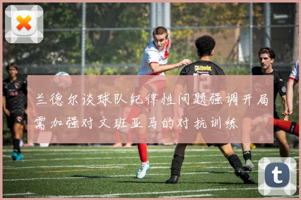 兰德尔谈球队纪律性问题强调开局需加强对文班亚马的对抗训练