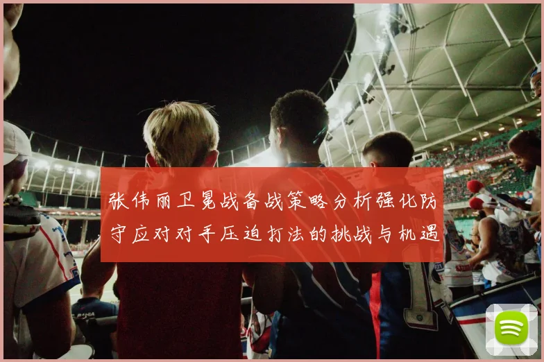 张伟丽卫冕战备战策略分析强化防守应对对手压迫打法的挑战与机遇