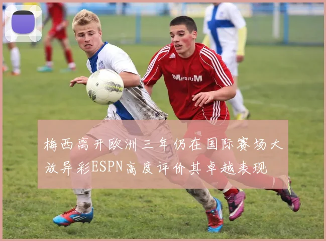 梅西离开欧洲三年仍在国际赛场大放异彩ESPN高度评价其卓越表现