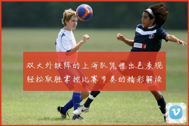 双大外缺阵的上海队凭借出色表现轻松取胜掌控比赛节奏的精彩解读