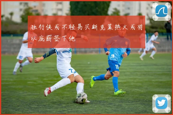 独行侠或不轻易买断克莱热火或将以底薪签下他
