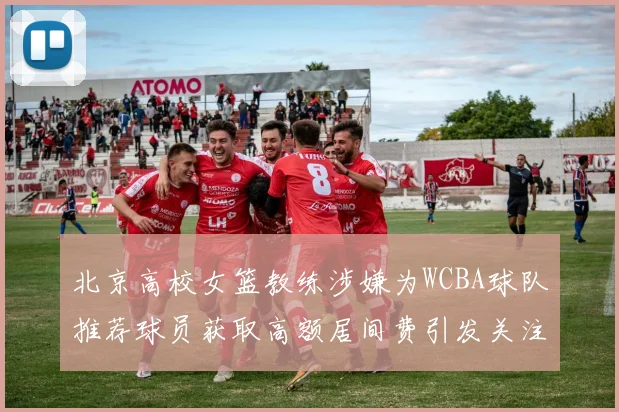 北京高校女篮教练涉嫌为WCBA球队推荐球员获取高额居间费引发关注