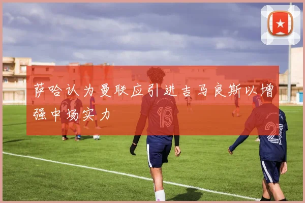 萨哈认为曼联应引进吉马良斯以增强中场实力
