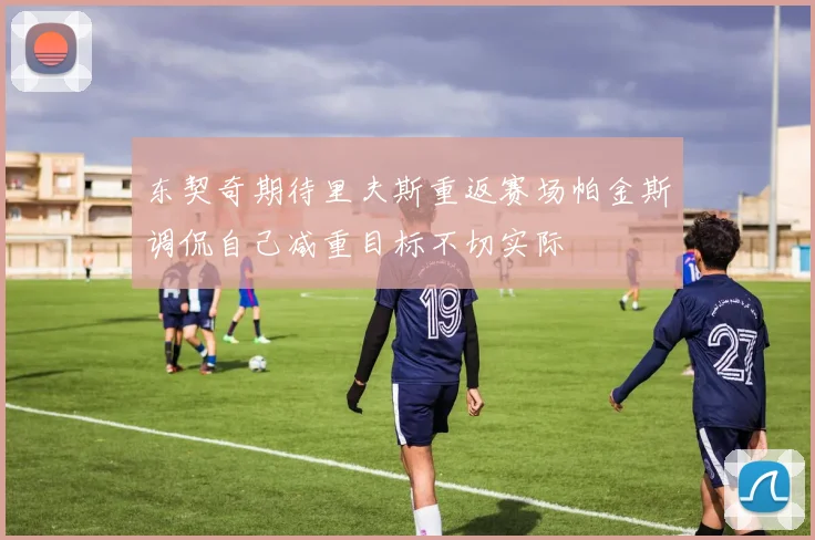 东契奇期待里夫斯重返赛场帕金斯调侃自己减重目标不切实际