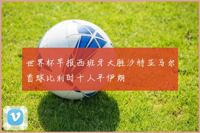 世界杯早报西班牙大胜沙特亚马尔首球比利时十人平伊朗
