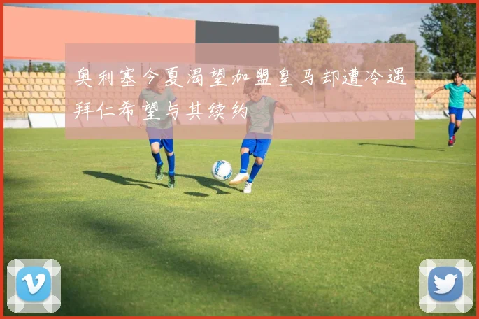 奥利塞今夏渴望加盟皇马却遭冷遇拜仁希望与其续约