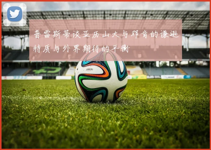 普雷斯蒂谈亚历山大与邓肯的谦逊特质与外界期待的平衡