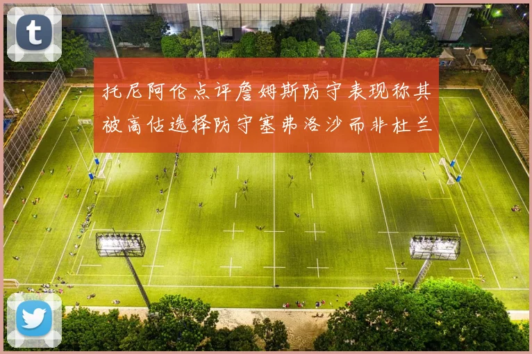 托尼阿伦点评詹姆斯防守表现称其被高估选择防守塞弗洛沙而非杜兰特