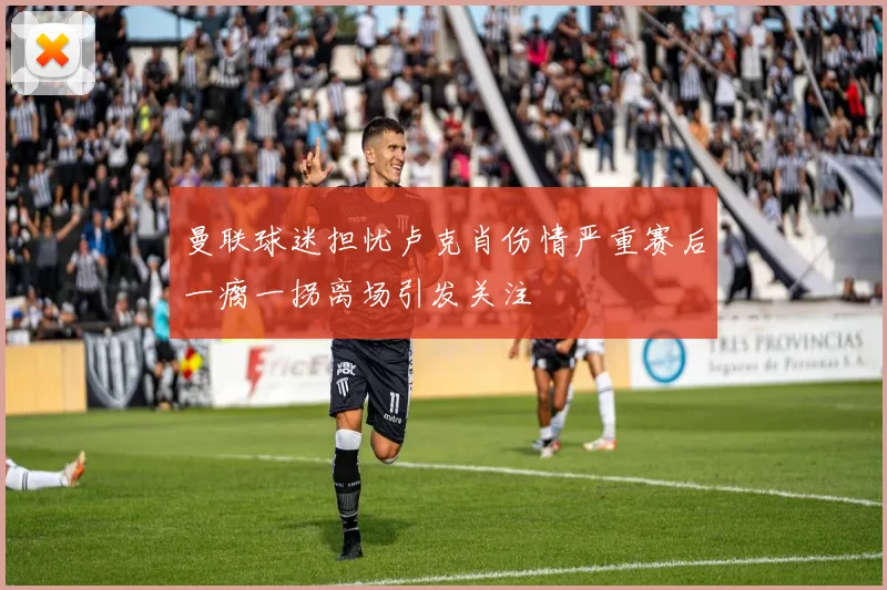 曼联球迷担忧卢克肖伤情严重赛后一瘸一拐离场引发关注