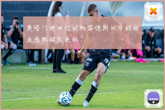奥塔门迪回忆被帕雷德斯训斥的经历感慨错失良机