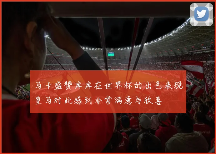 马卡盛赞库库在世界杯的出色表现皇马对此感到非常满意与欣喜