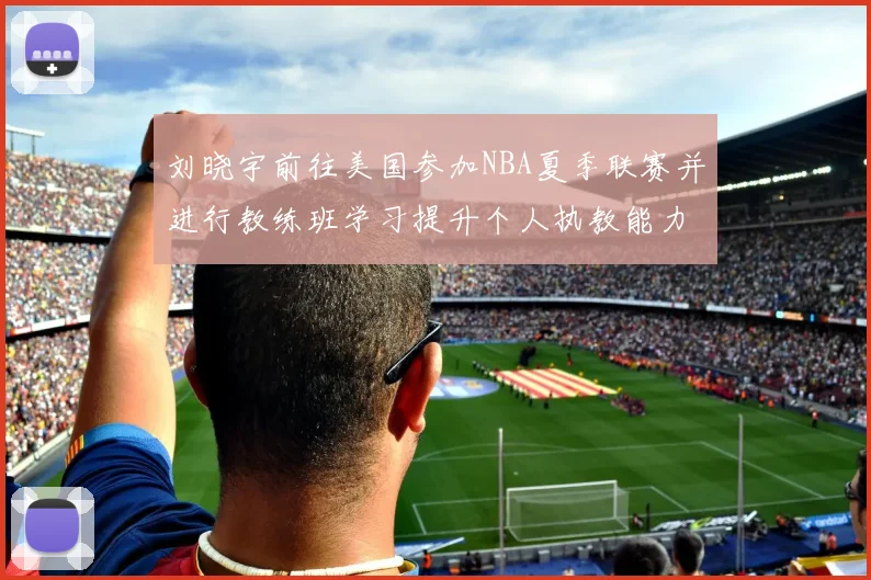 刘晓宇前往美国参加NBA夏季联赛并进行教练班学习提升个人执教能力