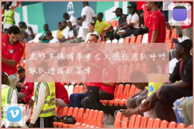 皮耶罗强调尊重尤文现任团队呼吁球队迎接新篇章