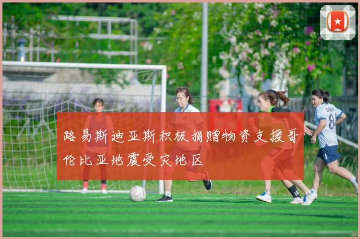 路易斯迪亚斯积极捐赠物资支援哥伦比亚地震受灾地区