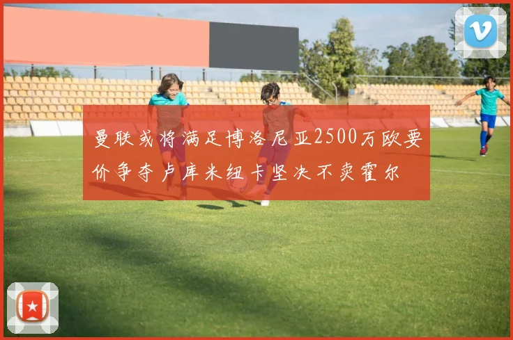 曼联或将满足博洛尼亚2500万欧要价争夺卢库米纽卡坚决不卖霍尔