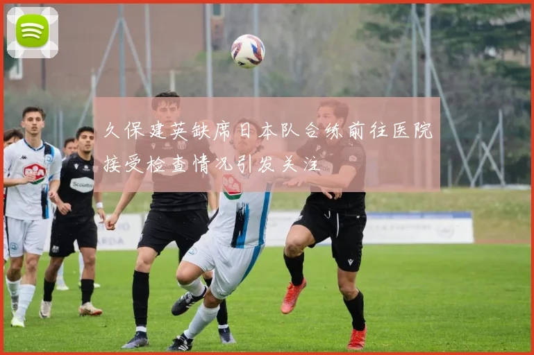久保建英缺席日本队合练前往医院接受检查情况引发关注