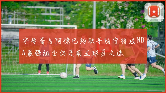 字母哥与阿德巴约联手防守将成NBA最强组合仍是前五球员之选