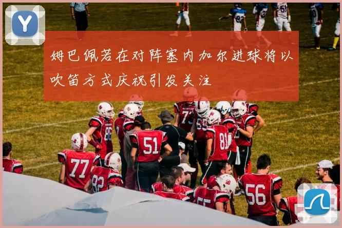 姆巴佩若在对阵塞内加尔进球将以吹笛方式庆祝引发关注