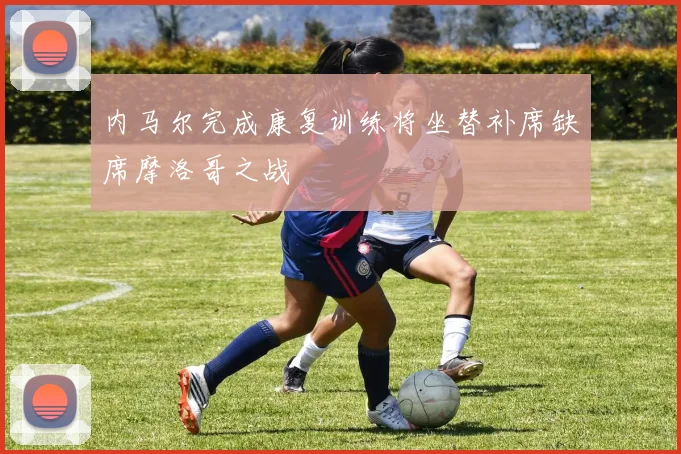 内马尔完成康复训练将坐替补席缺席摩洛哥之战