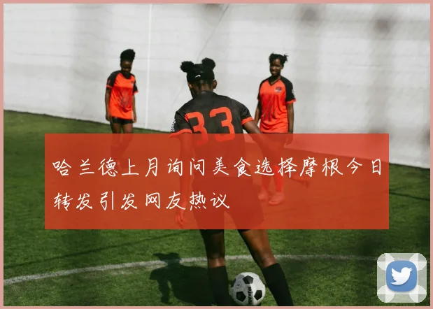 哈兰德上月询问美食选择摩根今日转发引发网友热议