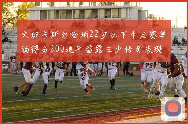 文班卡斯尔哈珀22岁以下季后赛单场得分200追平雷霆三少传奇表现