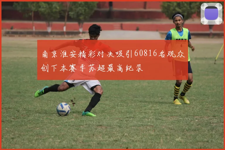 南京淮安精彩对决吸引60816名观众创下本赛季苏超最高纪录