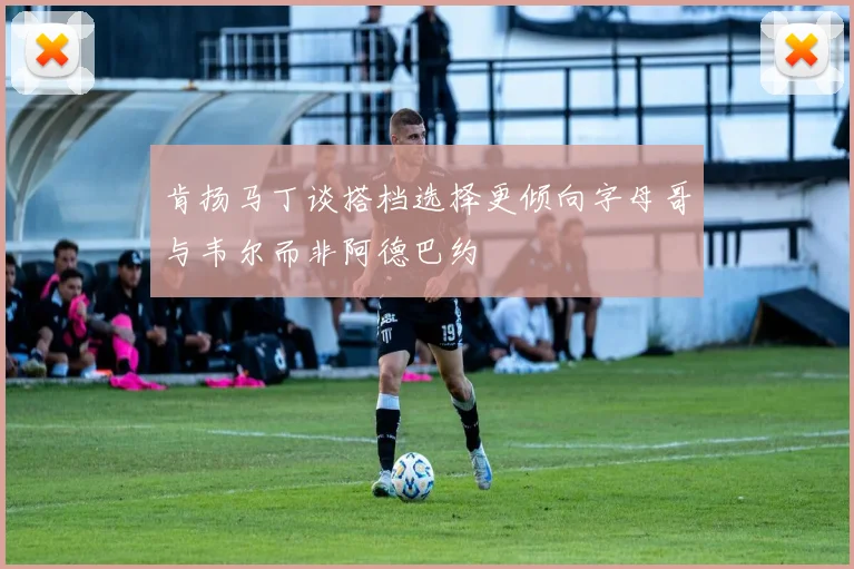 肯扬马丁谈搭档选择更倾向字母哥与韦尔而非阿德巴约