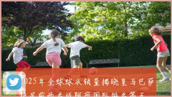 2025年全球球衣销量揭晓皇马巴萨稳居前两名迈阿密国际排名第五