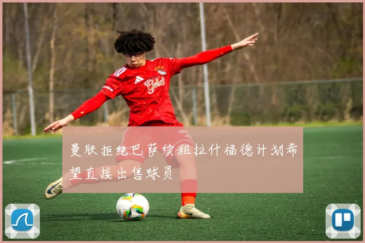 曼联拒绝巴萨续租拉什福德计划希望直接出售球员