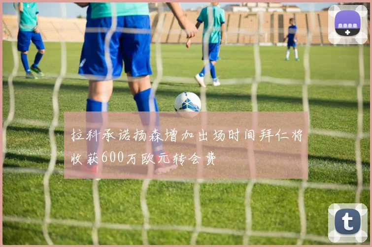 拉科承诺扬森增加出场时间拜仁将收获600万欧元转会费