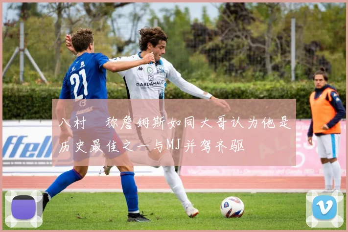 八村塁称詹姆斯如同大哥认为他是历史最佳之一与MJ并驾齐驱