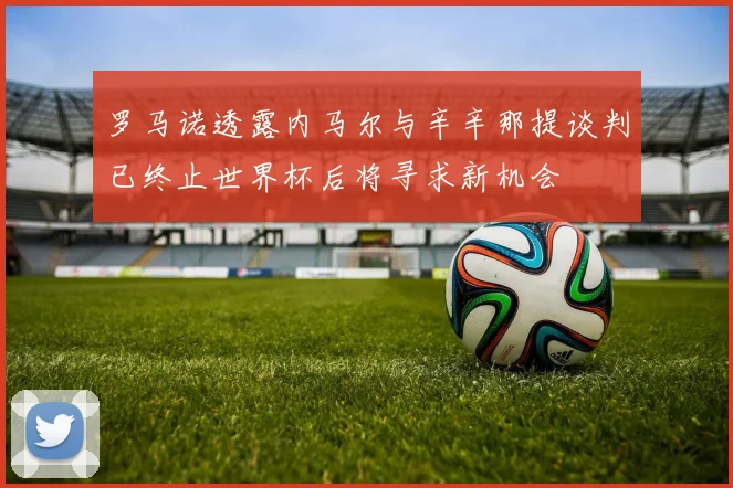 罗马诺透露内马尔与辛辛那提谈判已终止世界杯后将寻求新机会