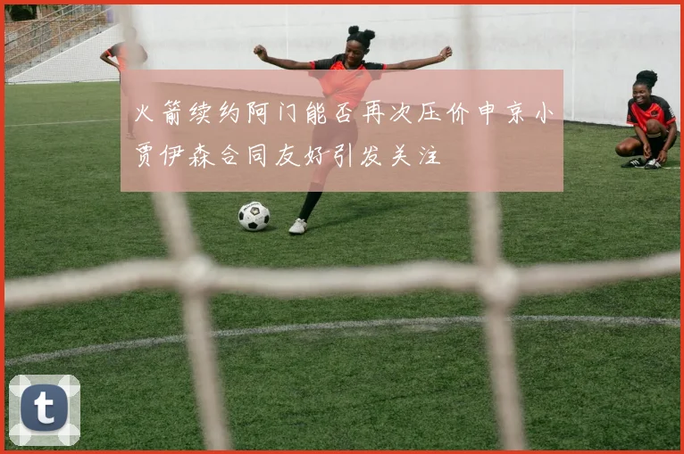 火箭续约阿门能否再次压价申京小贾伊森合同友好引发关注