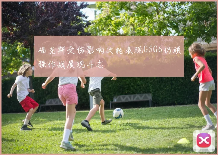 福克斯受伤影响次轮表现G5G6仍顽强作战展现斗志